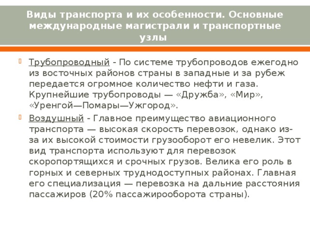 Виды транспорта и их особенности. Основные международные магистрали и транспортные узлы Трубопроводный - По системе трубопроводов ежегодно из восточных районов страны в западные и за рубеж передается огромное количество нефти и газа. Крупнейшие трубопроводы — «Дружба», «Мир», «Уренгой—Помары—Ужгород». Воздушный - Главное преимущество авиационного транспорта — высокая скорость перевозок, однако из-за их высокой стоимости грузооборот его невелик. Этот вид транспорта используют для перевозок скоропортящихся и срочных грузов. Велика его роль в горных и северных труднодоступных районах. Главная его специализация — перевозка на дальние расстояния пассажиров (20% пассажирооборота страны).   