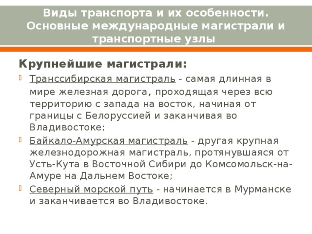Виды транспорта и их особенности. Основные международные магистрали и транспортные узлы Крупнейшие магистрали: Транссибирская магистраль - самая длинная в мире железная дорога , проходящая через всю территорию с запада на восток, начиная от границы с Белоруссией и заканчивая во Владивостоке; Байкало-Амурская магистраль - другая крупная железнодорожная магистраль, протянувшаяся от Усть-Кута в Восточной Сибири до Комсомольск-на-Амуре на Дальнем Востоке; Северный морской путь - начинается в Мурманске и заканчивается во Владивостоке.  