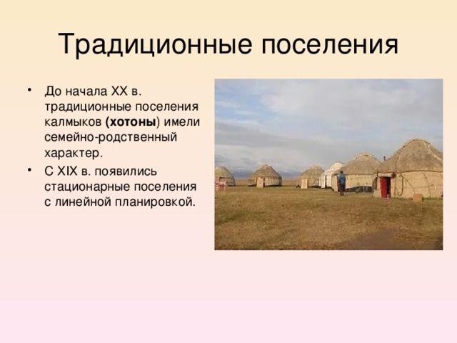 Традиционные поселения До начала XX в. традиционные поселения калмыков (хотоны ) имели семейно-родственный характер. С XIX в. появились стационарные поселения с линейной планировкой.  Для них была характерна планировка в форме круга из переносных жилищ, в центр его загоняли скот, там же проводили общественные сходки.  