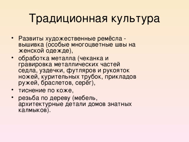 Традиционная культура Развиты художественные ремёсла - вышивка (особые многоцветные швы на женской одежде), обработка металла (чеканка и гравировка металлических частей седла, уздечки, футляров и рукояток ножей, курительных трубок, прикладов ружей, браслетов, серёг), тиснение по коже, резьба по дереву (мебель, архитектурные детали домов знатных калмыков).  