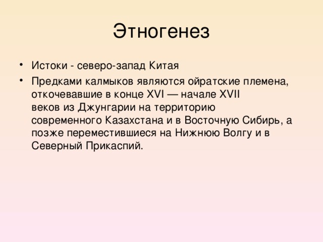 Этногенез Истоки - северо-запад Китая Предками калмыков являются ойратские племена, откочевавшие в конце XVI — начале XVII веков из Джунгарии на территорию современного Казахстана и в Восточную Сибирь, а позже переместившиеся на Нижнюю Волгу и в Северный Прикаспий.   Упоминание о калмыках встречается в указе царя Ивана IV от 30 мая 1574 г. на имя Строгановых, в котором последним повелевалось поощрять торговлю с соседними народами, в том числе с калмыками.  