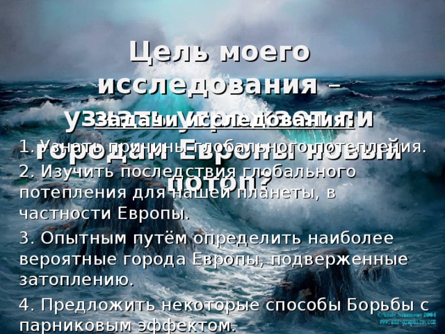 Цель моего исследования –  узнать угрожает ли городам Европы новый потоп? Задачи исследования: 1. Узнать причины глобального потепления. 2. Изучить последствия глобального потепления для нашей планеты, в частности Европы. 3. Опытным путём определить наиболее вероятные города Европы, подверженные затоплению. 4. Предложить некоторые способы Борьбы с парниковым эффектом. 