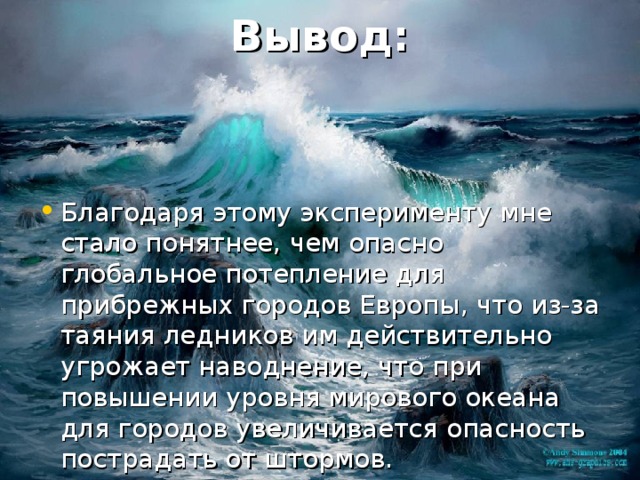 Вывод : Благодаря этому эксперименту мне стало понятнее, чем опасно глобальное потепление для прибрежных городов Европы , что из-за таяния ледников им действительно угрожает наводнение, что при повышении уровня мирового океана для городов увеличивается опасность пострадать от штормов. 