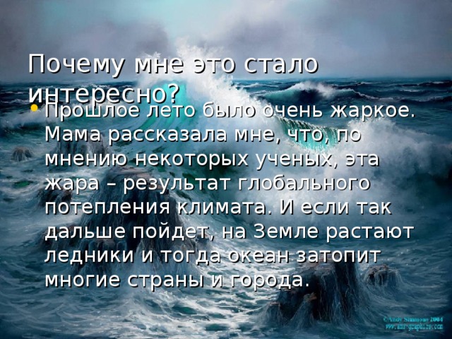  Почему мне это стало интересно?   Прошлое лето было очень жаркое. Мама рассказала мне, что, по мнению некоторых ученых, эта жара – результат глобального потепления климата. И если так дальше пойдет, на Земле растают ледники и тогда океан затопит многие страны и города. 