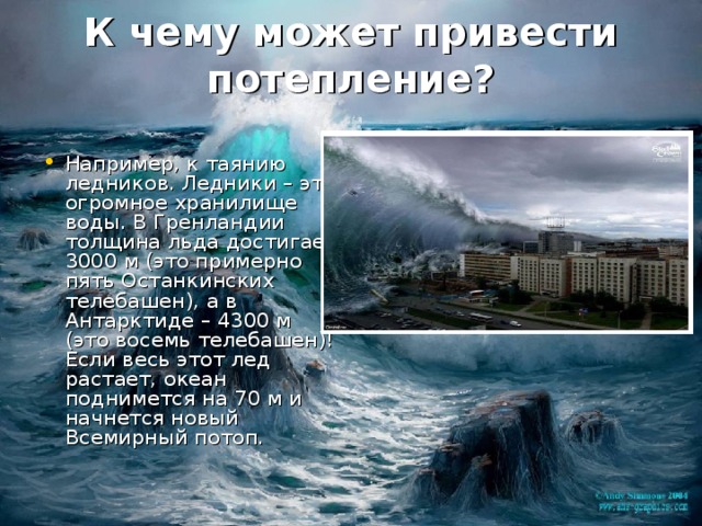  К чему может привести потепление?   Например, к таянию ледников. Ледники – это огромное хранилище воды. В Гренландии толщина льда достигает 3000 м (это примерно пять Останкинских телебашен), а в Антарктиде – 4300 м (это восемь телебашен)! Если весь этот лед растает, океан поднимется на 70 м и начнется новый Всемирный потоп. 