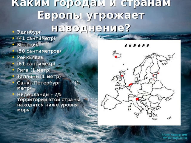 Каким городам и странам Европы угрожает наводнение?   Эдинбург (41 сантиметр) Венеция (50 сантиметров) Рейкьявик (61 сантиметр) Рига ( 1 метр) Таллинн (1 метр) Санкт-Петербург  (1  метр) Нидерланды - 2/5 территории этой страны находятся ниже уровня моря. Венеция 