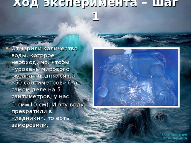 Ход эксперимента – шаг 1 Отмерили количество воды, которое необходимо, чтобы «уровень мирового океана» поднялся на «50 сантиметров» (на самом деле на 5 сантиметров, у нас  1 см=10 см). И эту воду превратили в «ледники», то есть заморозили. 