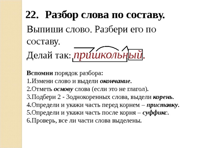 22.  Разбор слова по составу. Выпиши слово. Разбери его по составу. Делай так : пришкольный. Вспомни порядок разбора: Измени слово и выдели окончание . Отметь основу слова (если это не глагол). Подбери 2 - 3однокоренных слова, выдели корень . Определи и укажи часть перед корнем – приставку . Определи и укажи часть после корня – суффикс . Проверь, все ли части слова выделены. 