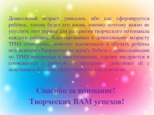    Дошкольный возраст уникален, ибо как сформируется ребёнок, такова будет его жизнь, именно поэтому важно не упустить этот период для раскрытия творческого потенциала каждого ребёнка. Адаптированная к дошкольному возрасту ТРИЗ-технология, позволит воспитывать и обучать ребёнка под девизом «Творчество во всём!» Работа с дошкольниками по ТРИЗ интересная и многоплановая, хорошо внедряется и совмещается с работой по программе, дополняет её с получением большей эффективности в результатах.  Спасибо за внимание! Творческих ВАМ успехов! 