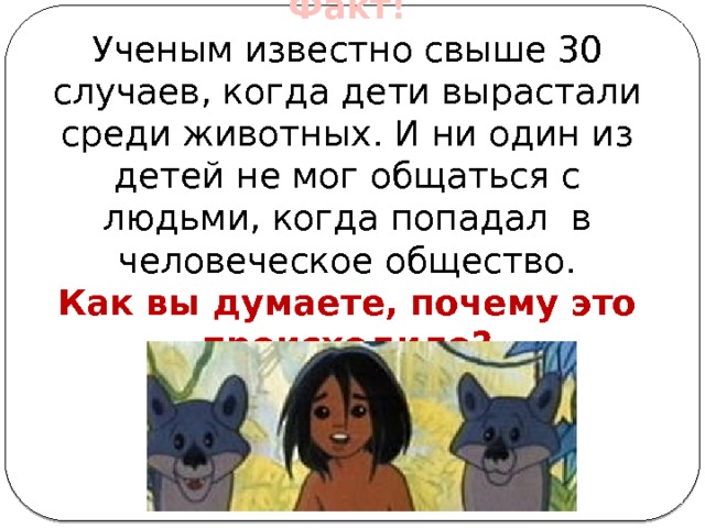 Факт! Ученым известно свыше 30 случаев, когда дети вырастали среди животных. И ни один из детей не мог общаться с людьми, когда попадал в человеческое общество. Как вы думаете, почему это происходило? 