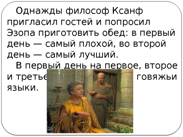 Однажды философ Ксанф пригласил гостей и попросил Эзопа приготовить обед: в первый день — самый плохой, во второй день — самый лучший. В первый день на первое, второе и третье Эзоп приготовил говяжьи языки.   