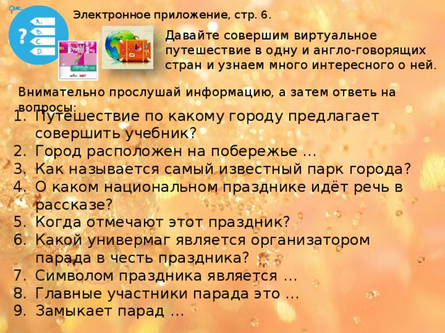 Электронное приложение, стр. 6. Давайте совершим виртуальное путешествие в одну и англо-говорящих стран и узнаем много интересного о ней. Внимательно прослушай информацию, а затем ответь на вопросы: Путешествие по какому городу предлагает совершить учебник? Город расположен на побережье … Как называется самый известный парк города? О каком национальном празднике идёт речь в рассказе? Когда отмечают этот праздник? Какой универмаг является организатором парада в честь праздника? Символом праздника является … Главные участники парада это … Замыкает парад … Бланк ответов в конце презентации.  