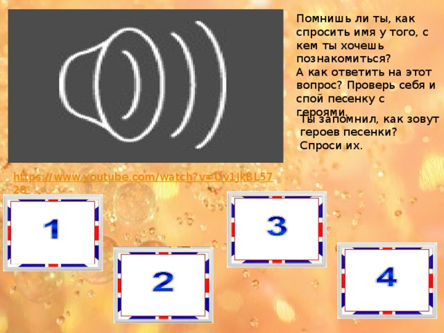 Помнишь ли ты, как спросить имя у того, с кем ты хочешь познакомиться? А как ответить на этот вопрос? Проверь себя и спой песенку с героями. Ты запомнил, как зовут героев песенки? Спроси их. 