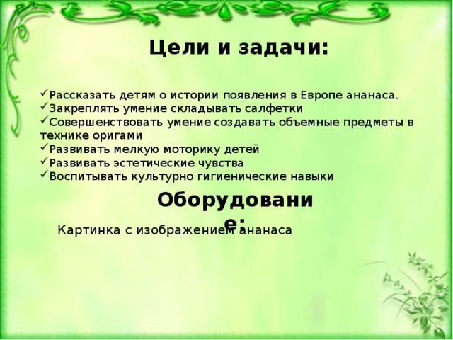 Цели и задачи: Рассказать детям о истории появления в Европе ананаса. Закреплять умение складывать салфетки Совершенствовать умение создавать объемные предметы в технике оригами Развивать мелкую моторику детей Развивать эстетические чувства Воспитывать культурно гигиенические навыки Оборудование: Картинка с изображением ананаса 