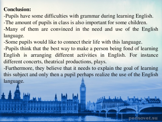 Conclusion: -Pupils have some difficulties with grammar during learning English. -The amount of pupils in class is also important for some children. -Many of them are convinced in the need and use of the English language. -Some pupils would like to connect their life with this language. -Pupils think that the best way to make a person being fond of learning English is arranging different activities in English. For instance different concerts, theatrical productions, plays. -Furthermore, they believe that it needs to explain the goal of learning this subject and only then a pupil perhaps realize the use of the English language. 