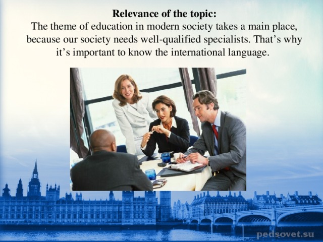 Relevance of the topic:  The theme of education in modern society takes a main place, because our society needs well-qualified specialists. That’s why it’s important to know the international language. 