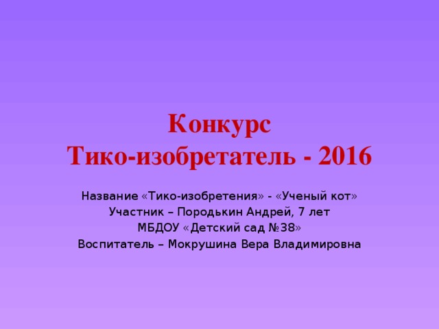 Конкурс  Тико-изобретатель - 2016 Название «Тико-изобретения» - «Ученый кот» Участник – Породькин Андрей, 7 лет МБДОУ «Детский сад №38» Воспитатель – Мокрушина Вера Владимировна 