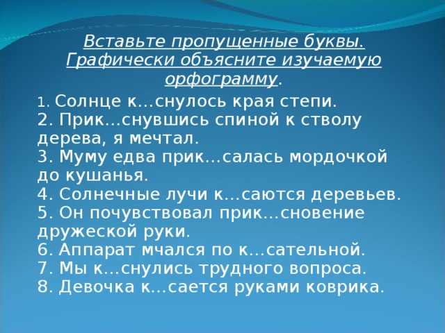Вставьте пропущенные буквы. Графически объясните изучаемую орфограмму . 1. Солнце к…снулось края степи.  2. Прик…снувшись спиной к стволу дерева, я мечтал.  3. Муму едва прик…салась мордочкой до кушанья.  4. Солнечные лучи к…саются деревьев.  5. Он почувствовал прик…сновение дружеской руки.  6. Аппарат мчался по к…сательной.  7. Мы к…снулись трудного вопроса.  8. Девочка к…сается руками коврика. 
