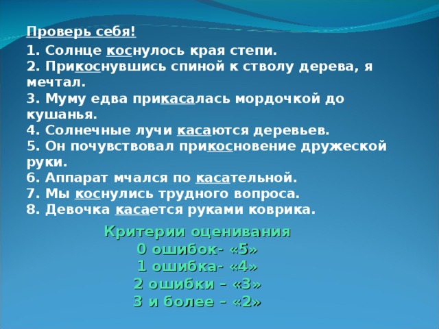 Проверь себя! 1. Солнце кос нулось края степи.  2. При кос нувшись спиной к стволу дерева, я мечтал.  3. Муму едва при каса лась мордочкой до кушанья.  4. Солнечные лучи каса ются деревьев.  5. Он почувствовал при кос новение дружеской руки.  6. Аппарат мчался по каса тельной.  7. Мы кос нулись трудного вопроса.  8. Девочка каса ется руками коврика.  Критерии оценивания  0 ошибок- «5»  1 ошибка- «4»  2 ошибки – «3»  3 и более – «2» 