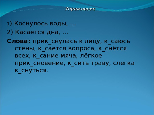  Упражнение  1 ) Коснулось воды, … 2) Касается дна, … Слова: прик_снулась к лицу, к_саюсь стены, к_сается вопроса, к_снётся всех, к_сание мяча, лёгкое прик_сновение, к_сить траву, слегка к_снуться. 