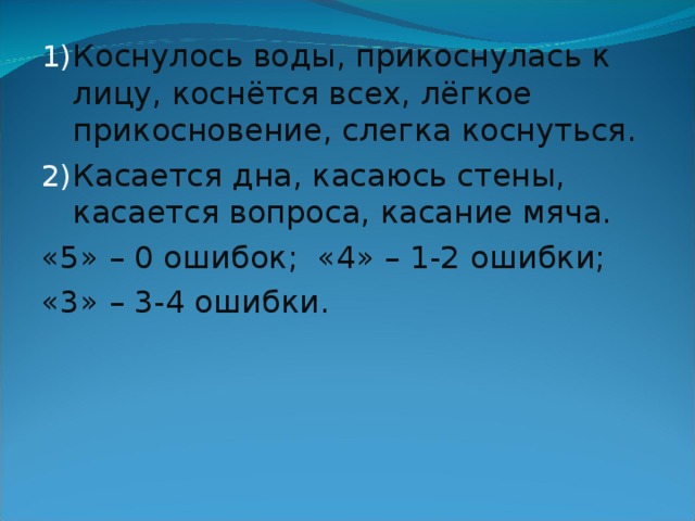 Коснулось воды, прикоснулась к лицу, коснётся всех, лёгкое прикосновение, слегка коснуться. Касается дна, касаюсь стены, касается вопроса, касание мяча. «5» – 0 ошибок; «4» – 1-2 ошибки; «3» – 3-4 ошибки. 