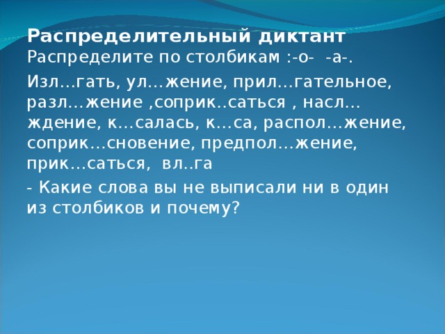 Распределительный диктант  Распределите по столбикам :-о- -а-. Изл…гать, ул…жение, прил…гательное, разл…жение ,соприк..саться , насл…ждение, к…салась, к…са, распол…жение, соприк…сновение, предпол…жение, прик…саться, вл..га - Какие слова вы не выписали ни в один из столбиков и почему? 