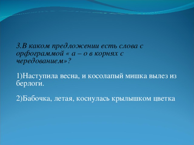 3.В каком предложении есть слова с орфограммой « а – о в корнях с чередованием»? 1)Наступила весна, и косолапый мишка вылез из берлоги. 2)Бабочка, летая, коснулась крылышком цветка  