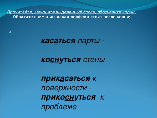 Прочитайте, запишите выделенные слова, обозначьте корни. Обратите внимание, какая морфема стоит после корня; кас а ться парты -  ко сн уться стены   прик а саться к поверхности - прико сн уться к проблеме 