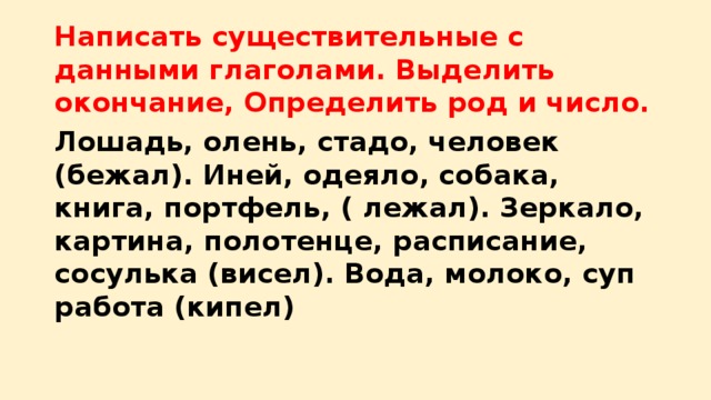 Написать существительные с данными глаголами. Выделить окончание, Определить род и число. Лошадь, олень, стадо, человек (бежал). Иней, одеяло, собака, книга, портфель, ( лежал). Зеркало, картина, полотенце, расписание, сосулька (висел). Вода, молоко, суп работа (кипел)