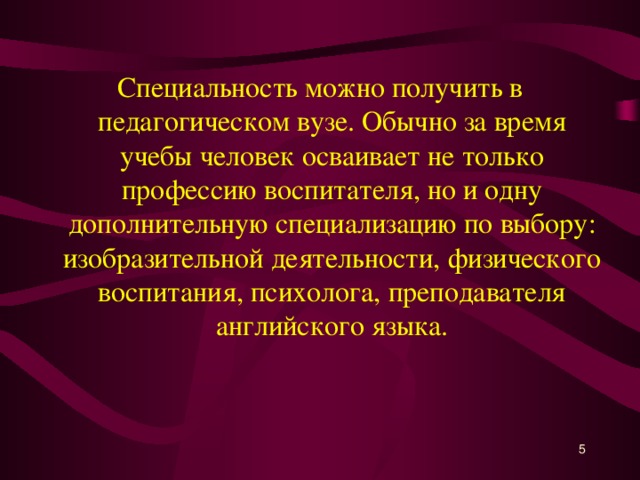 Специальность можно получить в педагогическом вузе. Обычно за время учебы человек осваивает не только профессию воспитателя, но и одну дополнительную специализацию по выбору: изобразительной деятельности, физического воспитания, психолога, преподавателя английского языка.   