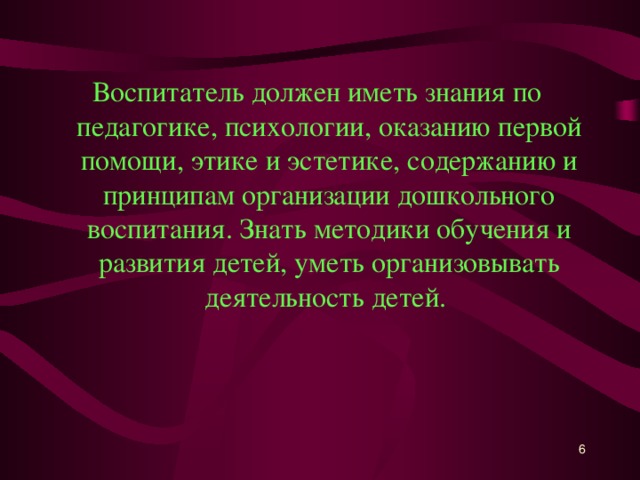 Воспитатель должен иметь знания по педагогике, психологии, оказанию первой помощи, этике и эстетике, содержанию и принципам организации дошкольного воспитания. Знать методики обучения и развития детей, уметь организовывать деятельность детей.   