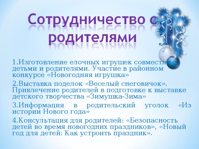 1.Изготовление елочных игрушек совместно с детьми и родителями. Участие в районном конкурсе «Новогодняя игрушка» 2.Выставка поделок «Веселый снеговичок». Привлечение родителей в подготовке к выставке детского творчества «Зимушка-Зима» 3.Информация в родительский уголок «Из истории Нового года» 4.Консультация для родителей: «Безопасность детей во время новогодних праздников», «Новый год для детей: Как устроить праздник». 