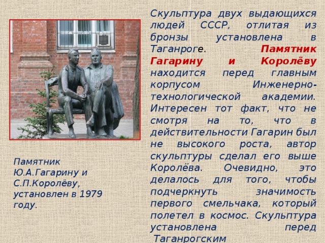 Скульптура двух выдающихся людей СССР, отлитая из бронзы установлена в Таганрог е. Памятник Гагарину и Королёву  находится перед главным корпусом Инженерно-технологической академии. Интересен тот факт, что не смотря на то, что в действительности Гагарин был не высокого роста, автор скульптуры сделал его выше Королёва. Очевидно, это делалось для того, чтобы подчеркнуть значимость первого смельчака, который полетел в космос. Скульптура установлена перед  Таганрогским технологическим институтом Южного Федерального университета. Памятник Ю.А.Гагарину и С.П.Королёву, установлен в 1979 году. 