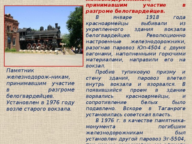 Памятник железнодорожникам, принимавшим участие в разгроме белогвардейцев. В январе 1918 года красноармейцы выбивали из укрепленного здания вокзала белогвардейцев. Революционно настроенные железнодорожники, разогнав паровоз Юп-4504 с двумя вагонами, наполненными горючими материалами, направили его на вокзал. Пробив тупиковую призму и стену здания, паровоз влетел внутрь вокзала и взорвался. В появившийся проем в здание ворвались красноармейцы, и сопротивление белых было подавлено. Вскоре в Таганроге установилась советская власть. В 1976 г. в качестве памятника-монумента погибшим железнодорожникам был установлен другой паровоз Эг-5504, так как не сохранилось ни единого экземпляра паровоза Юп. Памятник железнодорож-никам, принимавшим участие в разгроме белогвардейцев. Установлен в 1976 году возле старого вокзала. 