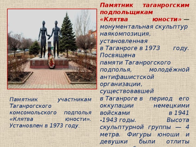 Памятник таганрогским подпольщикам «Клятва юности»  — монументальная скульптурнаякомпозиция, установленная в Таганроге в 1973 году. Посвящена памяти Таганрогского подполья, молодёжной антифашистской организации, существовавшей в Таганроге в период его оккупации немецкими войсками в 1941 -1943 годы. Высота скульптурной группы — 4 метра. Фигуры юноши и девушки были отлиты из железобетона и покрыты сверху тонкими листами обчеканеной меди . Памятник участникам Таганрогского комсомольского подполья «Клятва юности». Установлен в 1973 году. 