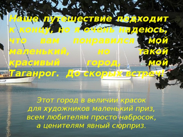 Наше путешествие подходит к концу, но я очень надеюсь, что вам понравился мой маленький, но такой красивый город, мой Таганрог. До скорых встреч! Этот город в величии красок  для художников маленький приз,  всем любителям просто набросок,  а ценителям явный сюрприз. 