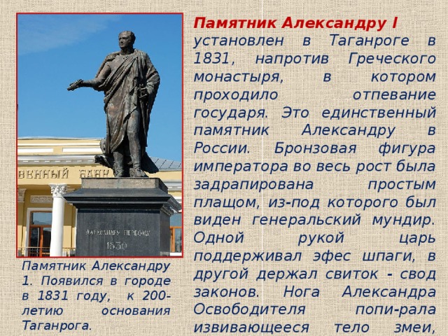 Памятник Александру I  установлен в Таганроге в 1831, напротив Греческого монастыря, в котором проходило отпевание государя. Это единственный памятник Александру в России. Бронзовая фигура императора во весь рост была задрапирована простым плащом, из-под которого был виден генеральский мундир. Одной рукой царь поддерживал эфес шпаги, в другой держал свиток - свод законов. Нога Александра Освободителя попи-рала извивающееся тело змеи, символизируя победу над Наполеоном. Памятник реставри-рован к 300-летию Таганрога. Памятник Александру 1. Появился в городе в 1831 году, к 200-летию основания Таганрога. 