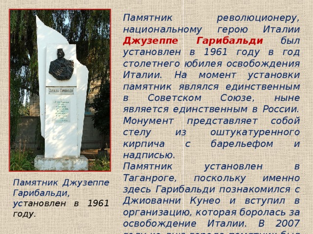 Памятник революционеру, национальному герою Италии  Джузеппе Гарибальди  был установлен в 1961 году в год столетнего юбилея освобождения Италии. На момент установки памятник являлся единственным в Советском Союзе, ныне является единственным в России. Монумент представляет собой стелу из оштукатуренного кирпича с барельефом и надписью.  Памятник установлен в Таганроге, поскольку именно здесь Гарибальди познакомился с Джиованни Кунео и вступил в организацию, которая боролась за освобождение Италии. В 2007 году ко дню города памятник был отреставрирован, на его открытии присутствовала внучка революционера. Памятник Джузеппе Гарибальди, ус тановлен в 1961 году. 