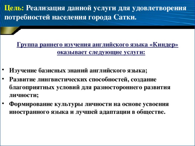 Цель: Реализация данной услуги для удовлетворения потребностей населения города Сатки.   Группа раннего изучения английского языка «Киндер» оказывает следующие услуги:  Изучение базисных знаний английского языка; Развитие лингвистических способностей, создание благоприятных условий для разностороннего развития личности; Формирование культуры личности на основе усвоения иностранного языка и лучшей адаптации в обществе. 