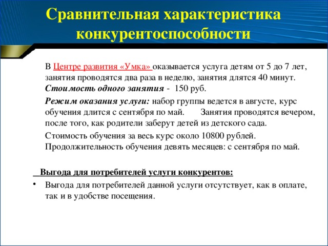 Сравнительная характеристика конкурентоспособности    В Центре развития «Умка» оказывается услуга детям от 5 до 7 лет, занятия проводятся два раза в неделю, занятия длятся 40 минут. Стоимость одного занятия - 150 руб.   Режим оказания услуги:  набор группы ведется в августе, курс обучения длится с сентября по май. Занятия проводятся вечером, после того, как родители заберут детей из детского сада.  Стоимость обучения за весь курс около 10800 рублей. Продолжительность обучения девять месяцев: с сентября по май.  Выгода для потребителей услуги конкурентов: Выгода для потребителей данной услуги отсутствует, как в оплате, так и в удобстве посещения. 