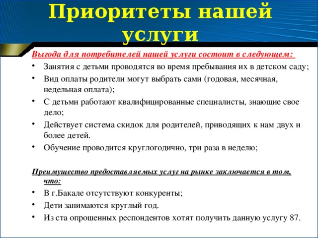 Приоритеты нашей услуги Выгода для потребителей нашей услуги состоит в следующем: Занятия с детьми проводятся во время пребывания их в детском саду; Вид оплаты родители могут выбрать сами (годовая, месячная, недельная оплата); С детьми работают квалифицированные специалисты, знающие свое дело; Действует система скидок для родителей, приводящих к нам двух и более детей. Обучение проводится круглогодично, три раза в неделю; Преимущество предоставляемых услуг на рынке заключается в том, что: В г.Бакале отсутствуют конкуренты; Дети занимаются круглый год. Из ста опрошенных респондентов хотят получить данную услугу 87. 