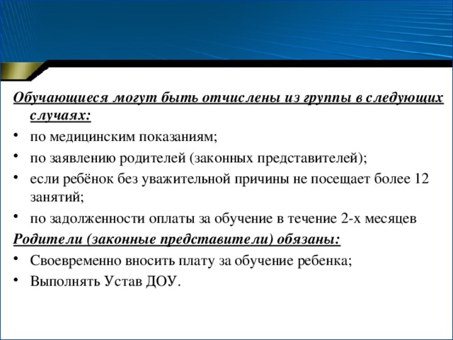 Обучающиеся могут быть отчислены из группы в следующих случаях: по медицинским показаниям; по заявлению родителей (законных представителей); если ребёнок без уважительной причины не посещает более 12 занятий; по задолженности оплаты за обучение в течение 2-х месяцев Родители (законные представители) обязаны: Своевременно вносить плату за обучение ребенка; Выполнять Устав ДОУ.   