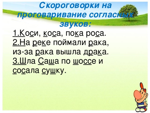 Скороговорки на проговаривание согласных звуков: 1 .К о с и, к о с а, по к а ро с а. 2.Н а р е к е поймали р ака, из-за р ака вышла д р а к а. 3.Ш ла С а ш а по ш о сс е и с о с ала с у ш ку. 