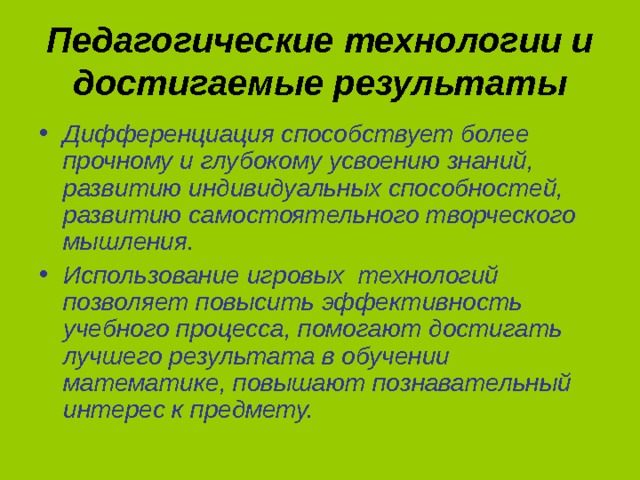 Педагогические технологии и достигаемые результаты Дифференциация способствует более прочному и глубокому усвоению знаний, развитию индивидуальных способностей, развитию самостоятельного творческого мышления. Использование игровых технологий позволяет повысить эффективность учебного процесса, помогают достигать лучшего результата в обучении математике, повышают познавательный интерес к предмету. 