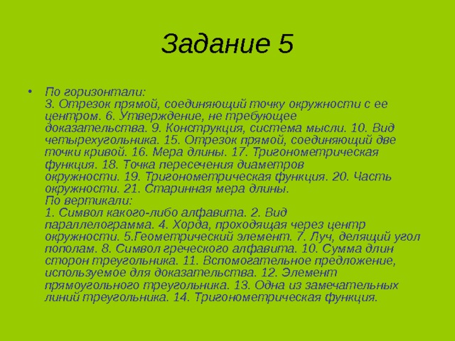 Задание 5 По горизонтали:  3. Отрезок прямой, соединяющий точку окружности с ее центром. 6. Утверждение, не требующее доказательства. 9. Конструкция, система мысли. 10. Вид четырехугольника. 15. Отрезок прямой, соединяющий две точки кривой. 16. Мера длины. 17. Тригонометрическая функция. 18. Точка пересечения диаметров окружности. 19. Тригонометрическая функция. 20. Часть окружности. 21. Старинная мера длины.  По вертикали:  1. Символ какого-либо алфавита. 2. Вид параллелограмма. 4. Хорда, проходящая через центр окружности. 5.Геометрический элемент. 7. Луч, делящий угол пополам. 8. Символ греческого алфавита. 10. Сумма длин сторон треугольника. 11. Вспомогательное предложение, используемое для доказательства. 12. Элемент прямоугольного треугольника. 13. Одна из замечательных линий треугольника. 14. Тригонометрическая функция. 