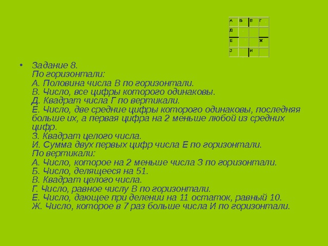 Задание 8.  По горизонтали:  А. Половина числа В по горизонтали.  В. Число, все цифры которого одинаковы.  Д. Квадрат числа Г по вертикали.  Е. Число, две средние цифры которого одинаковы, последняя больше их, а первая цифра на 2 меньше любой из средних цифр.  З. Квадрат целого числа.  И. Сумма двух первых цифр числа Е по горизонтали.  По вертикали:  А. Число, которое на 2 меньше числа З по горизонтали.  Б. Число, делящееся на 51.  В. Квадрат целого числа.  Г. Число, равное числу В по горизонтали.  Е. Число, дающее при делении на 11 остаток, равный 10.  Ж. Число, которое в 7 раз больше числа И по горизонтали.  