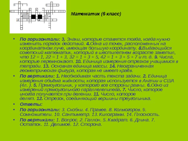   Математик (6 класс)   По горизонтали: 3.  Знаки, которые ставятся тогда, когда нужно изменить порядок действий.  4. Одна из точек, расположенных на координатном луче, имеющая большую координату.  8. Выдающийся советский математик, который в шестилетнем возрасте заметил, что 12 = 1, 22 = 1 + 3, 32 = 1 + 3 + 5, 42 = 1 + 3 + 5 + 7 и т. д.  9.  Числа, которые перемножают.  10.  Единица измерения отрезков учащимися в тетради.  13.  Основная единица массы.  14.  Неограниченная геометрическая фигура, которая не имеет краёв. По вертикали:   1.  Необходимая часть текста задачи.  2.  Единица измерения объёма жидкости, которая используется в Англии и США (4л. ).  5.  Прямоугольник, у которого все стороны равны.  6. Одно из измерений прямоугольного параллелепипеда . 7.  Число, которое иногда получается при делении.  11.  Число, которое делят.  12.  Отрезок, соединяющий вершины треугольника. Ответы: По горизонтали:  3. Скобки. 4. Правее. 8. Колмогоров. 9. Сомножители. 10. Сантиметр. 13. Килограмм. 14. Плоскость. По вертикали:  1. Вопрос. 2. Галлон. 5. Квадрат. 6. Длина. 7. Остаток. 11. Делимое. 12. Сторона. 