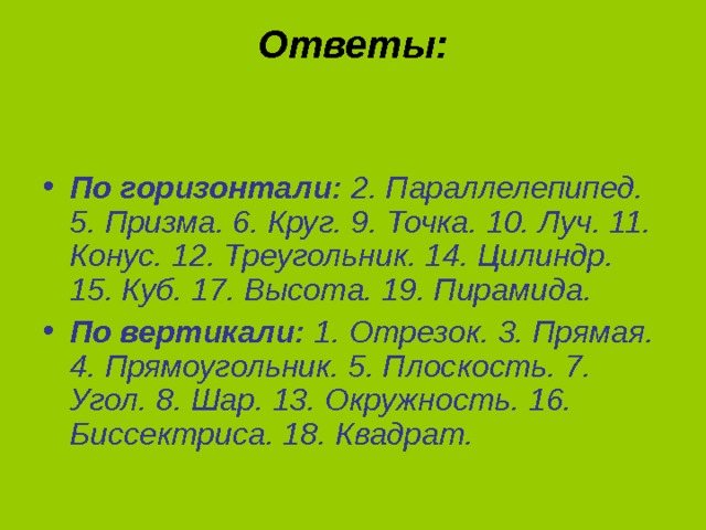 Ответы:     По горизонтали:  2. Параллелепипед. 5. Призма. 6. Круг. 9. Точка. 10. Луч. 11. Конус. 12. Треугольник. 14. Цилиндр. 15. Куб. 17. Высота. 19. Пирамида. По вертикали:  1. Отрезок. 3. Прямая. 4. Прямоугольник. 5. Плоскость. 7. Угол. 8. Шар. 13. Окружность. 16. Биссектриса. 18. Квадрат. 