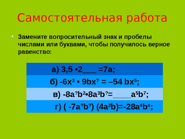 Самостоятельная работа Замените вопросительный знак и пробелы числами или буквами, чтобы получилось верное равенство:     а) 3,5 •2 ___ =7а;    б) -6х 3  • 9bх ?  = –54 bх 5 ;   в) -8а ? b 2 •8а 3 b ? =____а 5 b 7 ;    г) ( -7а ? b ? ) (4а 2 b)=-28а 4 b 4 ; 