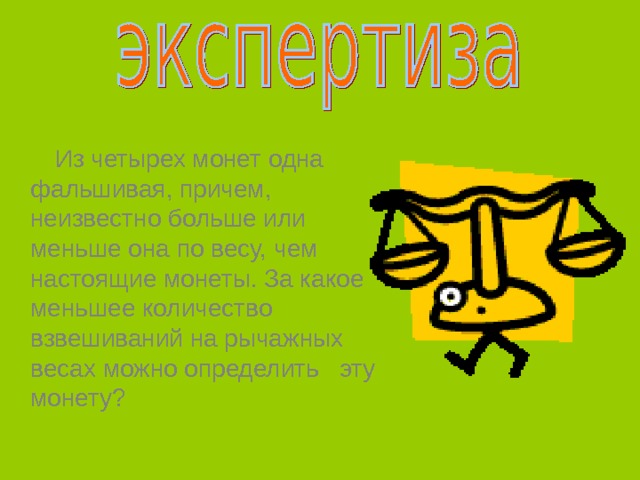  Из четырех монет одна фальшивая, причем, неизвестно больше или меньше она по весу, чем настоящие монеты. За какое меньшее количество взвешиваний на рычажных весах можно определить эту монету? 
